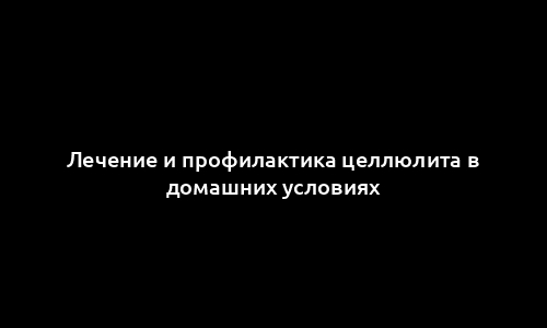 Лечение и профилактика целлюлита в домашних условиях