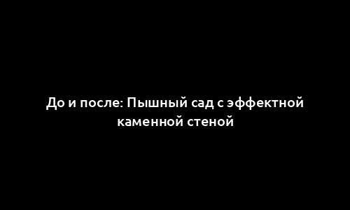 До и после: Пышный сад с эффектной каменной стеной