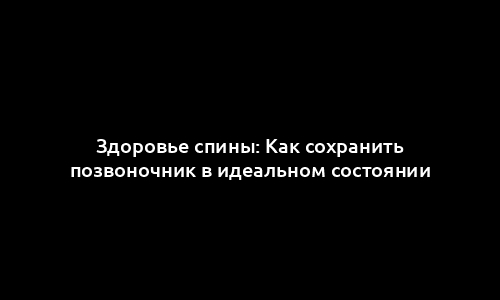 Здоровье спины: Как сохранить позвоночник в идеальном состоянии