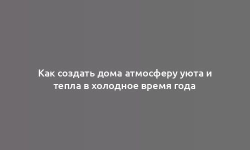 Как создать дома атмосферу уюта и тепла в холодное время года