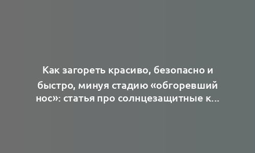 Как загореть красиво, безопасно и быстро, минуя стадию «обгоревший нос»: статья про солнцезащитные кремы и не только