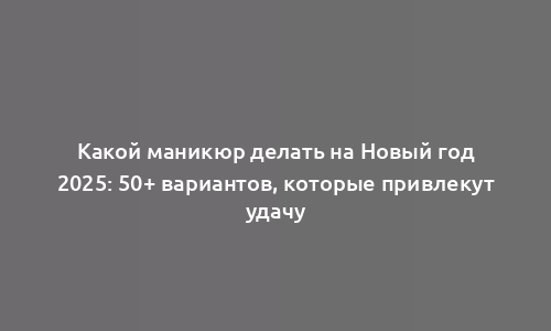 Какой маникюр делать на Новый год 2025: 50+ вариантов, которые привлекут удачу