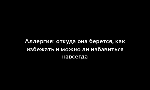 Аллергия: откуда она берется, как избежать и можно ли избавиться навсегда