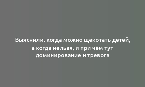 Выяснили, когда можно щекотать детей, а когда нельзя, и при чём тут доминирование и тревога