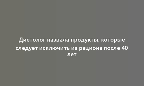 Диетолог назвала продукты, которые следует исключить из рациона после 40 лет