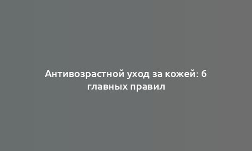Антивозрастной уход за кожей: 6 главных правил