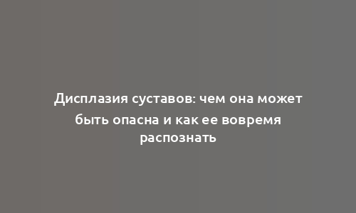 Дисплазия суставов: чем она может быть опасна и как ее вовремя распознать