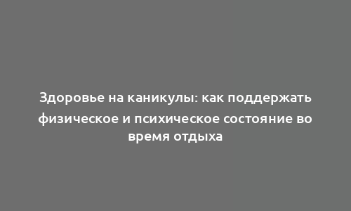 Здоровье на каникулы: как поддержать физическое и психическое состояние во время отдыха