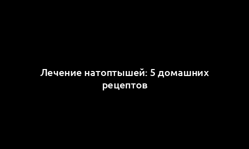 Лечение натоптышей: 5 домашних рецептов