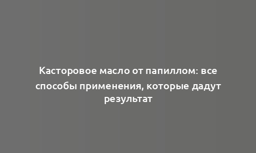 Касторовое масло от папиллом: все способы применения, которые дадут результат