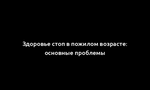 Здоровье стоп в пожилом возрасте: основные проблемы