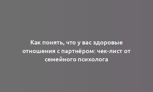 Как понять, что у вас здоровые отношения с партнёром: чек-лист от семейного психолога