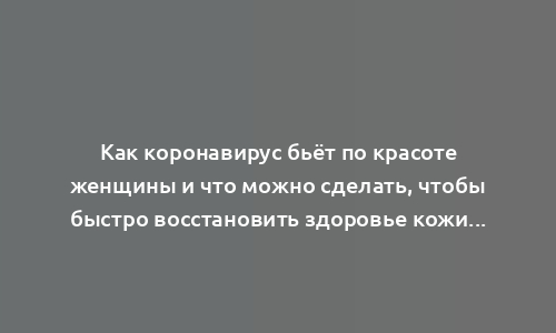 Как коронавирус бьёт по красоте женщины и что можно сделать, чтобы быстро восстановить здоровье кожи и предотвратить потерю волос