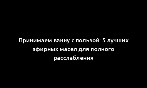 Принимаем ванну с пользой: 5 лучших эфирных масел для полного расслабления