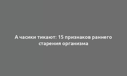 А часики тикают: 15 признаков раннего старения организма