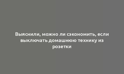 Выяснили, можно ли сэкономить, если выключать домашнюю технику из розетки