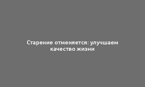 Старение отменяется: улучшаем качество жизни