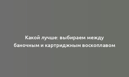 Какой лучше: выбираем между баночным и картриджным воскоплавом