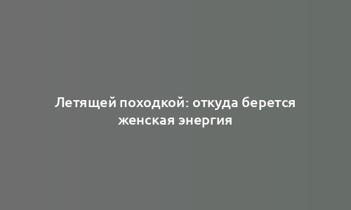 Летящей походкой: откуда берется женская энергия