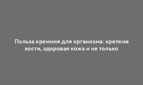 Польза кремния для организма: крепкие кости, здоровая кожа и не только