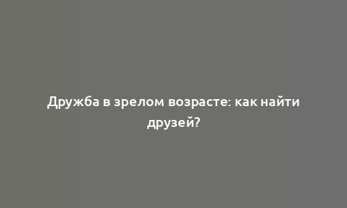 Дружба в зрелом возрасте: как найти друзей?