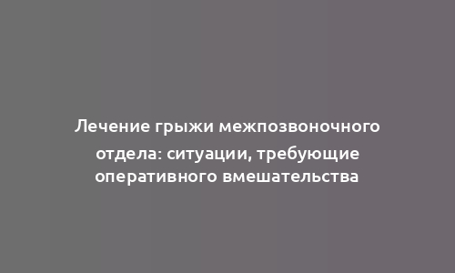 Лечение грыжи межпозвоночного отдела: ситуации, требующие оперативного вмешательства