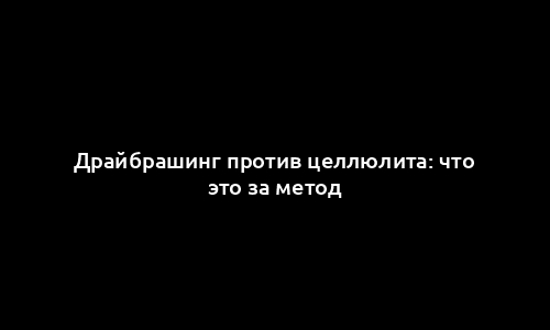 Драйбрашинг против целлюлита: что это за метод