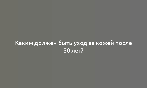 Каким должен быть уход за кожей после 30 лет?