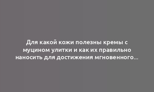 Для какой кожи полезны кремы с муцином улитки и как их правильно наносить для достижения мгновенного результата