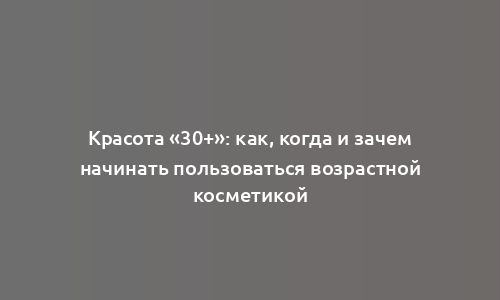 Красота «30+»: как, когда и зачем начинать пользоваться возрастной косметикой