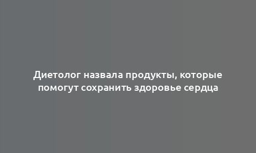 Диетолог назвала продукты, которые помогут сохранить здоровье сердца