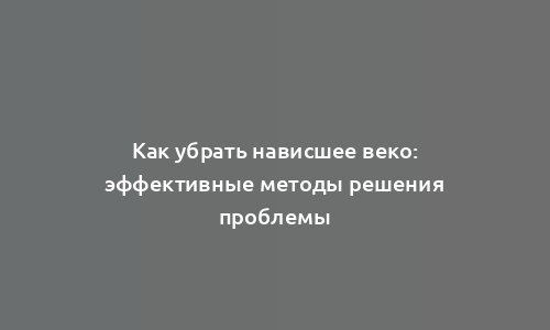 Как убрать нависшее веко: эффективные методы решения проблемы