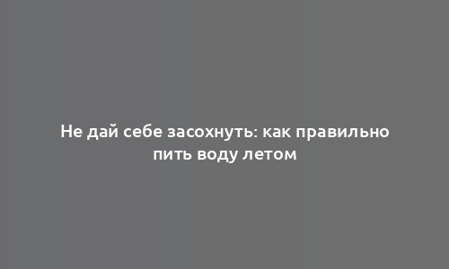 Не дай себе засохнуть: как правильно пить воду летом