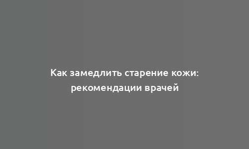 Как замедлить старение кожи: рекомендации врачей