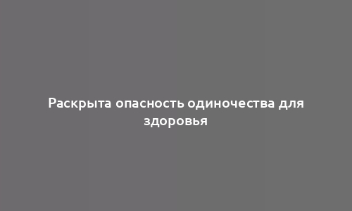 Раскрыта опасность одиночества для здоровья