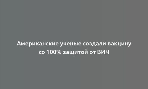 Американские ученые создали вакцину со 100% защитой от ВИЧ