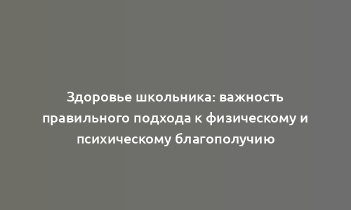 Здоровье школьника: важность правильного подхода к физическому и психическому благополучию