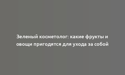 Зеленый косметолог: какие фрукты и овощи пригодятся для ухода за собой