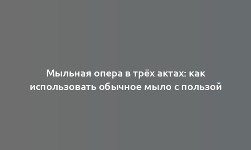 Мыльная опера в трёх актах: как использовать обычное мыло с пользой