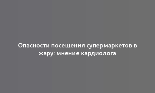 Опасности посещения супермаркетов в жару: мнение кардиолога