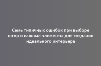 Семь типичных ошибок при выборе штор и важные элементы для создания идеального интерьера