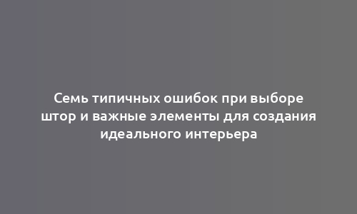 Семь типичных ошибок при выборе штор и важные элементы для создания идеального интерьера