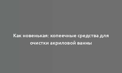 Как новенькая: копеечные средства для очистки акриловой ванны