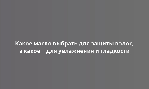 Какое масло выбрать для защиты волос, а какое – для увлажнения и гладкости