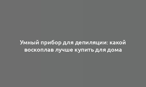 Умный прибор для депиляции: какой воскоплав лучше купить для дома