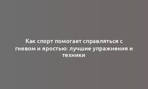 Как спорт помогает справляться с гневом и яростью: лучшие упражнения и техники