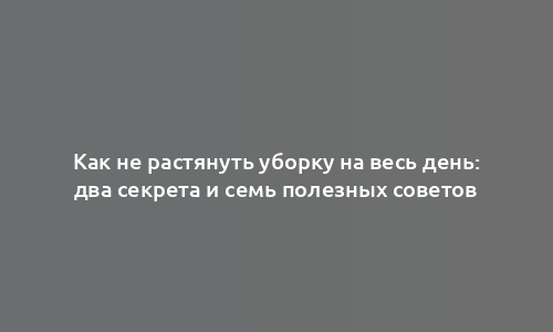 Как не растянуть уборку на весь день: два секрета и семь полезных советов