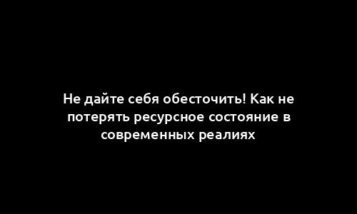 Не дайте себя обесточить! Как не потерять ресурсное состояние в современных реалиях