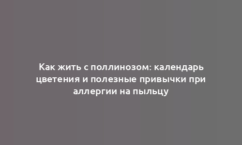 Как жить с поллинозом: календарь цветения и полезные привычки при аллергии на пыльцу