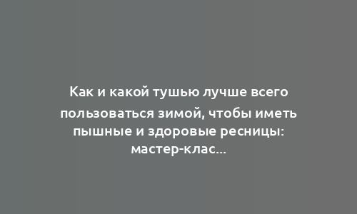 Как и какой тушью лучше всего пользоваться зимой, чтобы иметь пышные и здоровые ресницы: мастер-класс от эксперта-визажиста